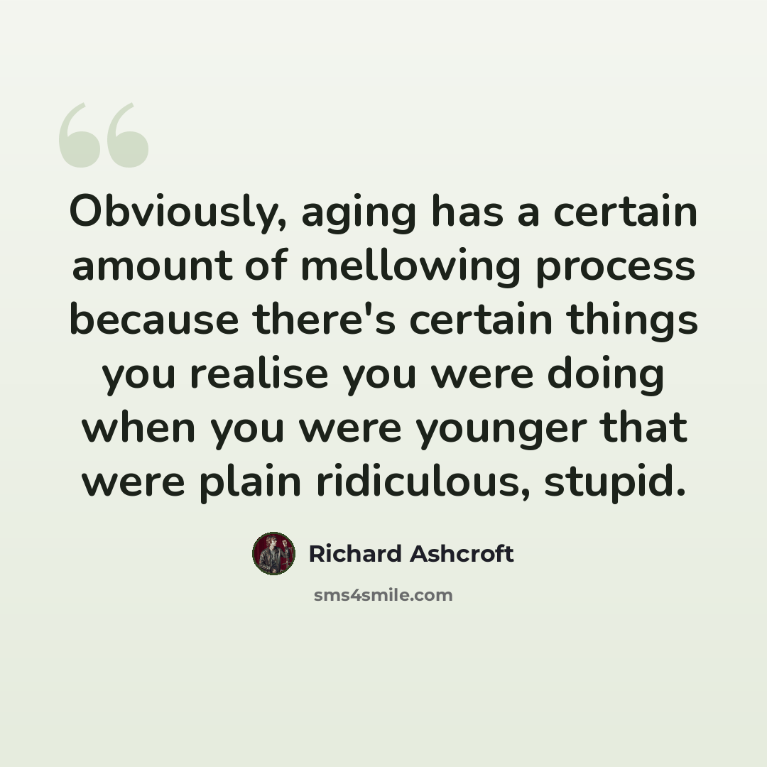 “Obviously, aging has a certain amount of mellowing process because there's certain things you realise you were doing when you were younger that were plain ridiculous, stupid.” quote by Richard Ashcroft
