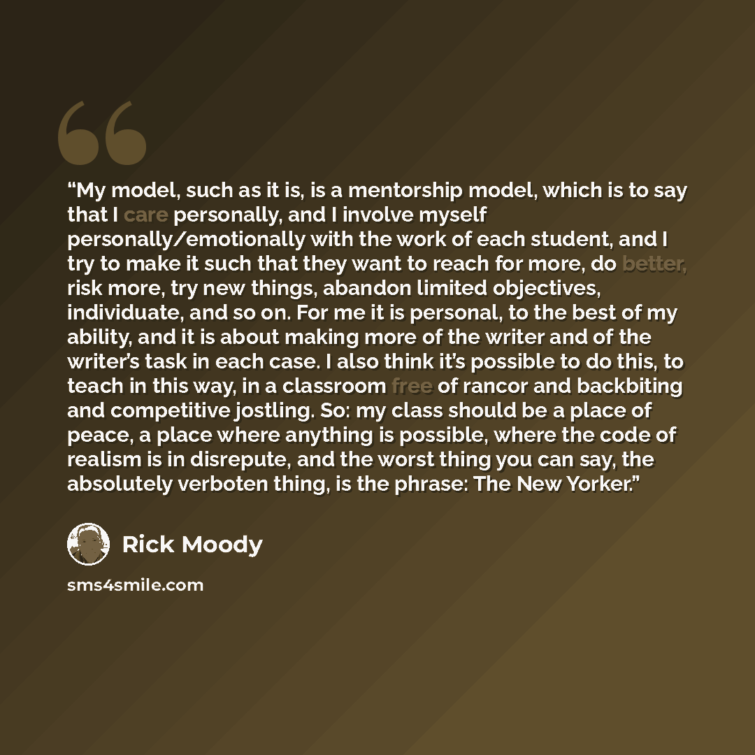“My model, such as it is, is a mentorship model, which is to say that I care personally, and I involve myself personally/emotionally with the work of each student, and I try to make it such that they want to reach for more, do better, risk more, try new things, abandon limited objectives…” quote by Rick Moody