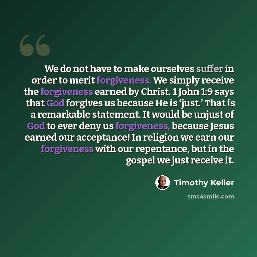 “We do not have to make ourselves suffer in order to merit forgiveness. We simply receive the forgiveness earned by Christ. 1 John 1:9 says that God forgives us because He is ‘just.’ That is a remarkable statement. It would be unjust of God to ever deny us forgiveness, because Jesus earned our…” quote by Timothy Keller