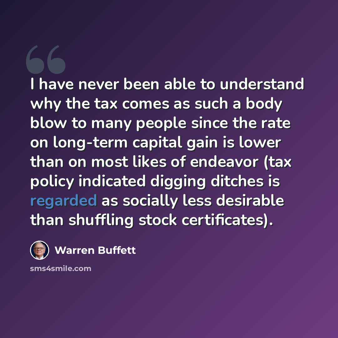 “I have never been able to understand why the tax comes as such a body blow to many people since the rate on long-term capital gain is lower than on most likes of endeavor (tax policy indicated digging ditches is regarded as socially less desirable than shuffling stock certificates).” quote by Warren Buffett