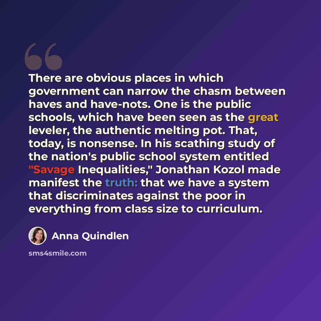 “There are obvious places in which government can narrow the chasm between haves and have-nots. One is the public schools, which have been seen as the great leveler, the authentic melting pot. That, today, is nonsense. In his scathing study of the nation's public school system entitled "Savage…” quote by Anna Quindlen
