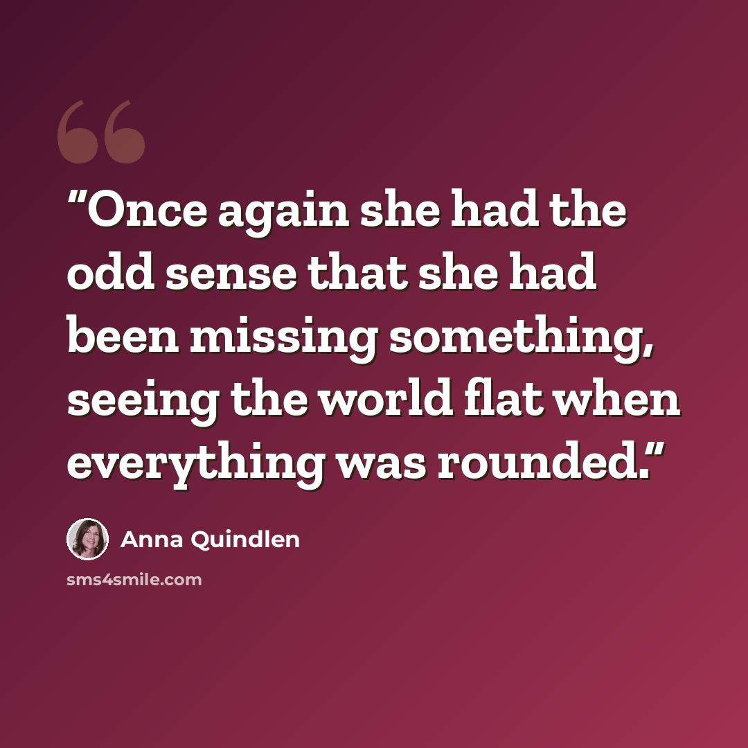 “Once again she had the odd sense that she had been missing something, seeing the world flat when everything was rounded.” quote by Anna Quindlen