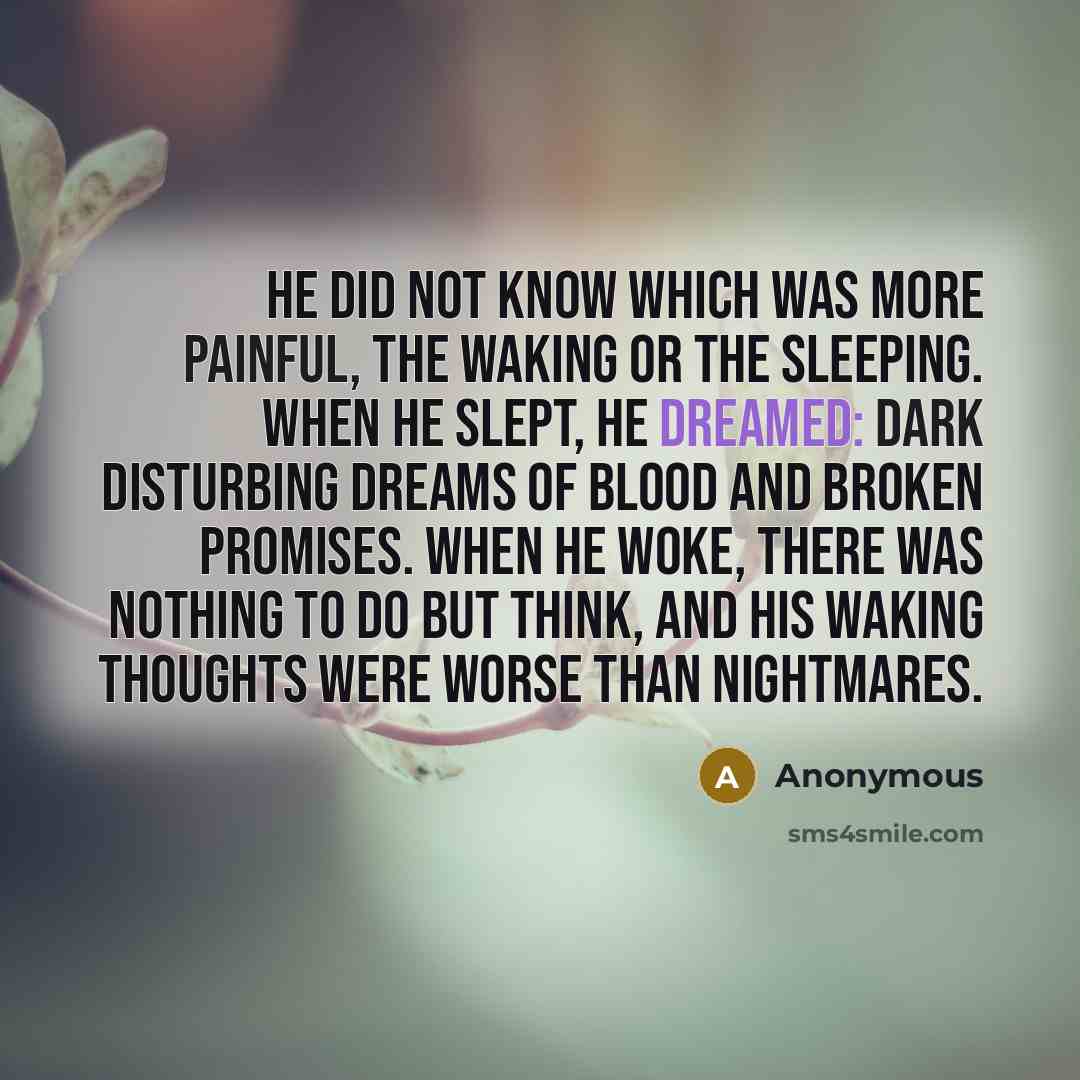 “He did not know which was more painful, the waking or the sleeping. When he slept, he dreamed: dark disturbing dreams of blood and broken promises. When he woke, there was nothing to do but think, and his waking thoughts were worse than nightmares.” quote by Anonymous