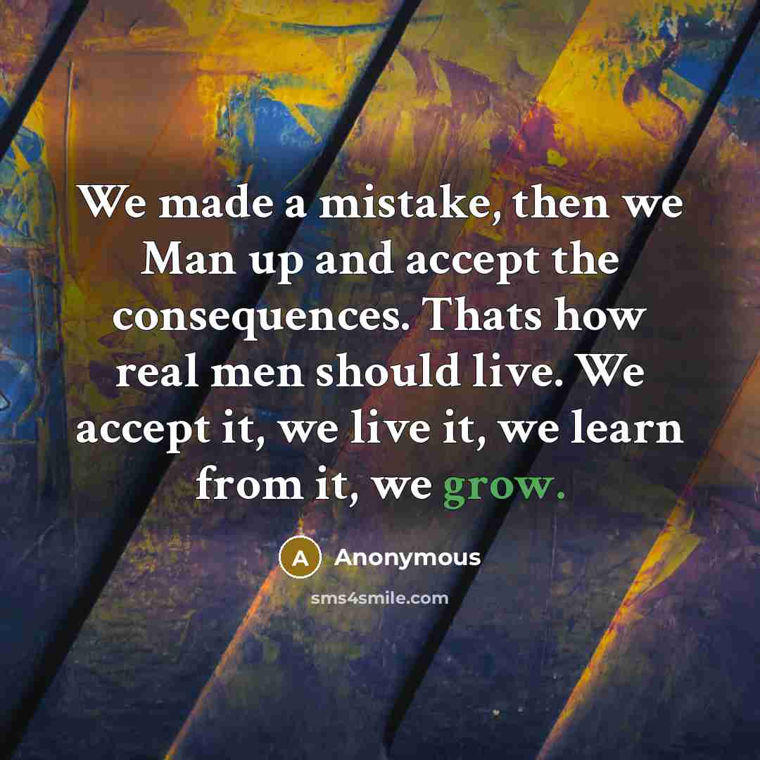 “We made a mistake, then we Man up and accept the consequences. Thats how real men should live. We accept it, we live it, we learn from it, we grow.” quote by Anonymous