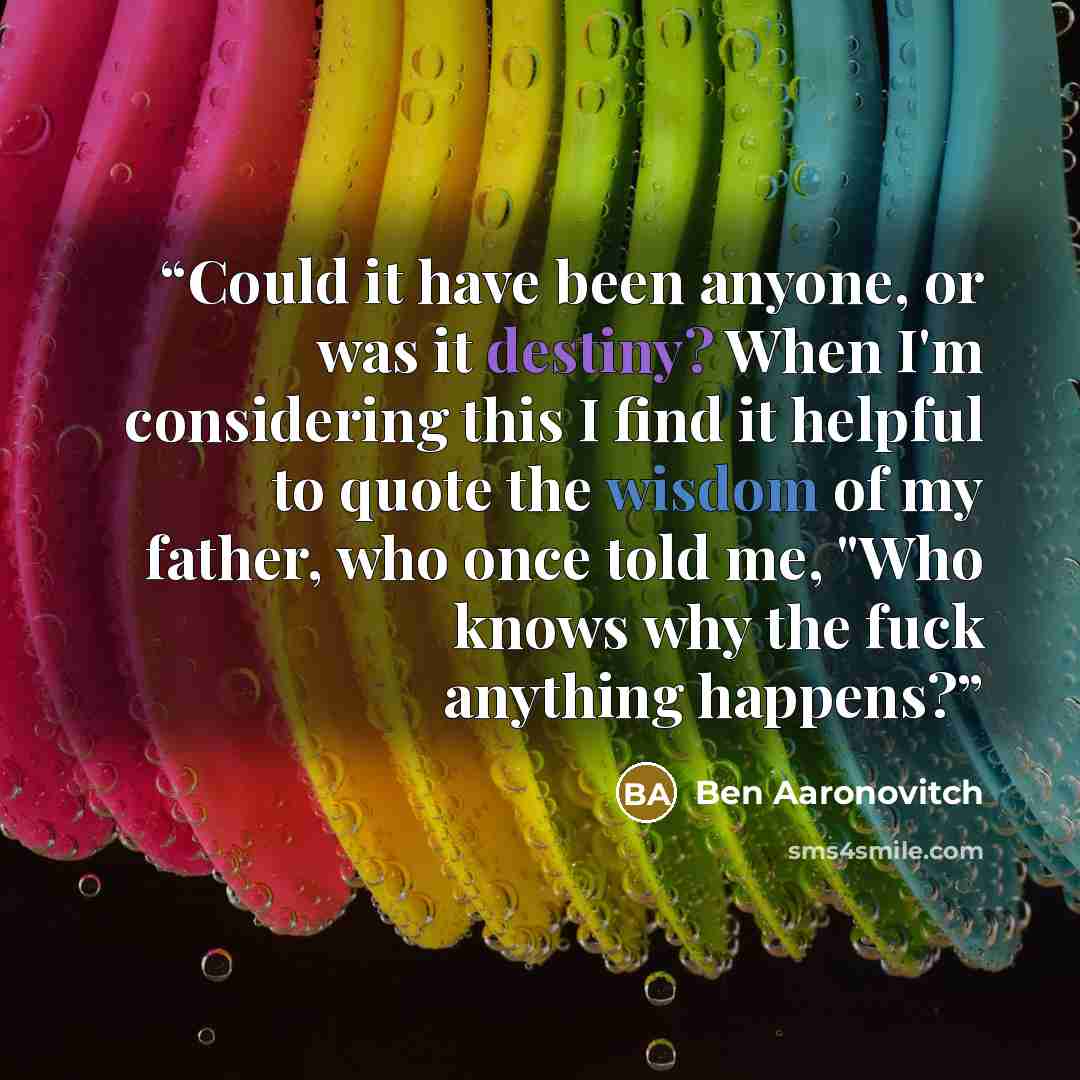 “Could it have been anyone, or was it destiny? When I'm considering this I find it helpful to quote the wisdom of my father, who once told me, "Who knows why the fuck anything happens?” quote by Ben Aaronovitch