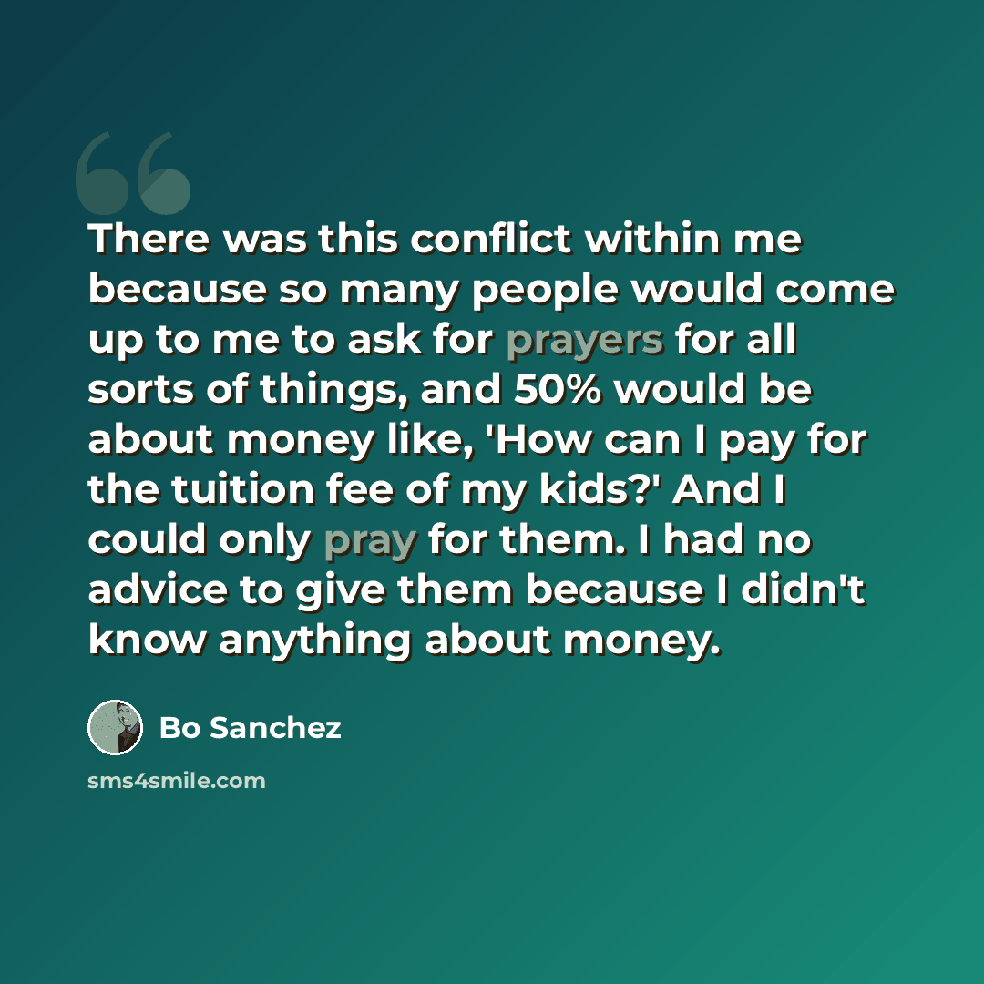 “There was this conflict within me because so many people would come up to me to ask for prayers for all sorts of things, and 50% would be about money like, 'How can I pay for the tuition fee of my kids?' And I could only pray for them. I had no advice to give them because I didn't know anything…” quote by Bo Sanchez