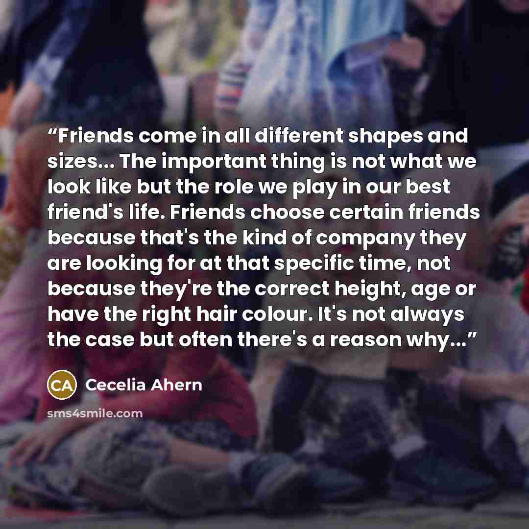 “Friends come in all different shapes and sizes... The important thing is not what we look like but the role we play in our best friend's life. Friends choose certain friends because that's the kind of company they are looking for at that specific time, not because they're the correct height, age…” quote by Cecelia Ahern