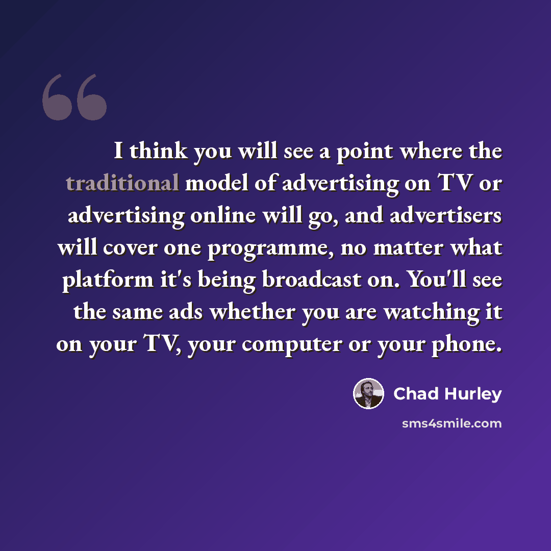“I think you will see a point where the traditional model of advertising on TV or advertising online will go, and advertisers will cover one programme, no matter what platform it's being broadcast on. You'll see the same ads whether you are watching it on your TV, your computer or your phone.” quote by Chad Hurley
