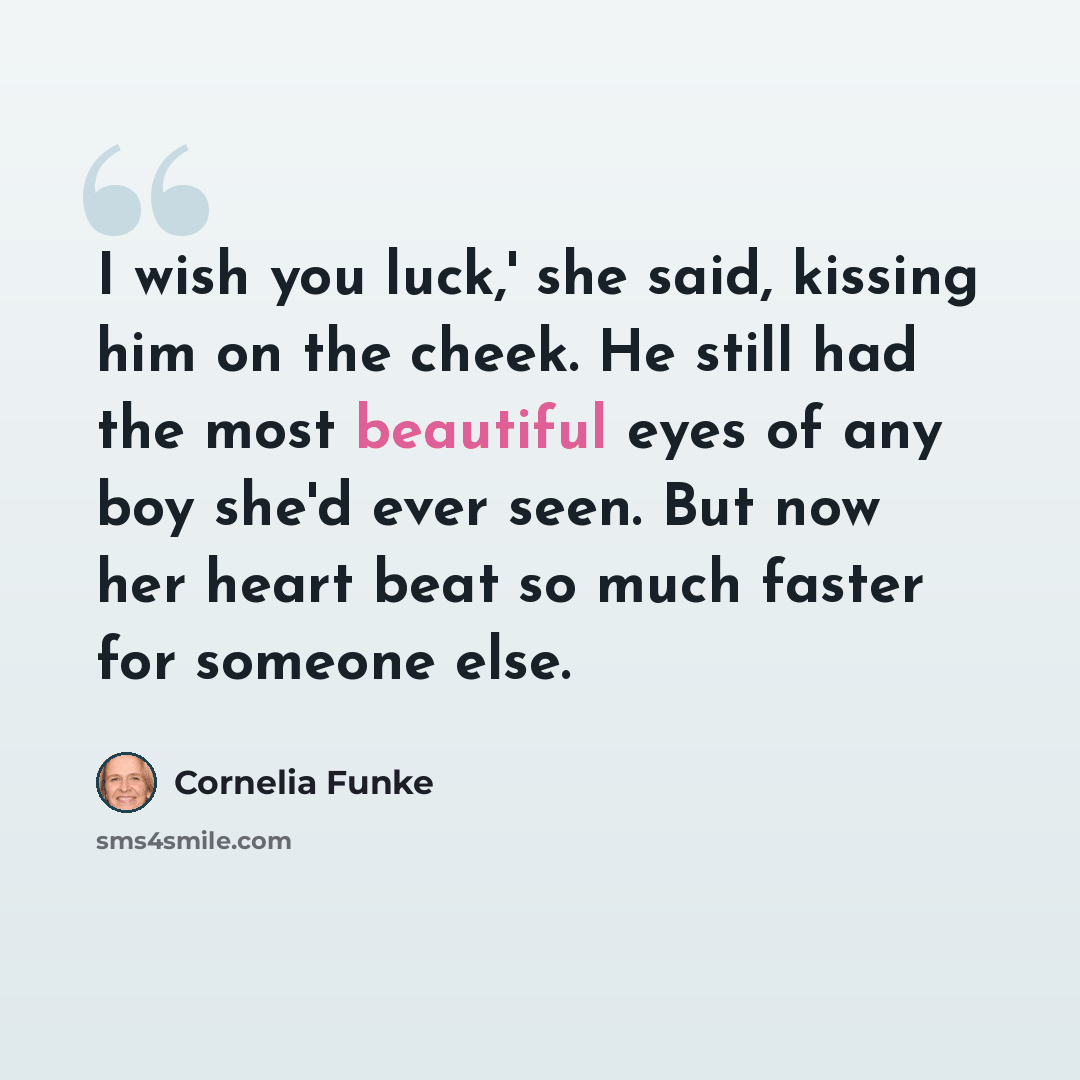 “I wish you luck,' she said, kissing him on the cheek. He still had the most beautiful eyes of any boy she'd ever seen. But now her heart beat so much faster for someone else.” quote by Cornelia Funke