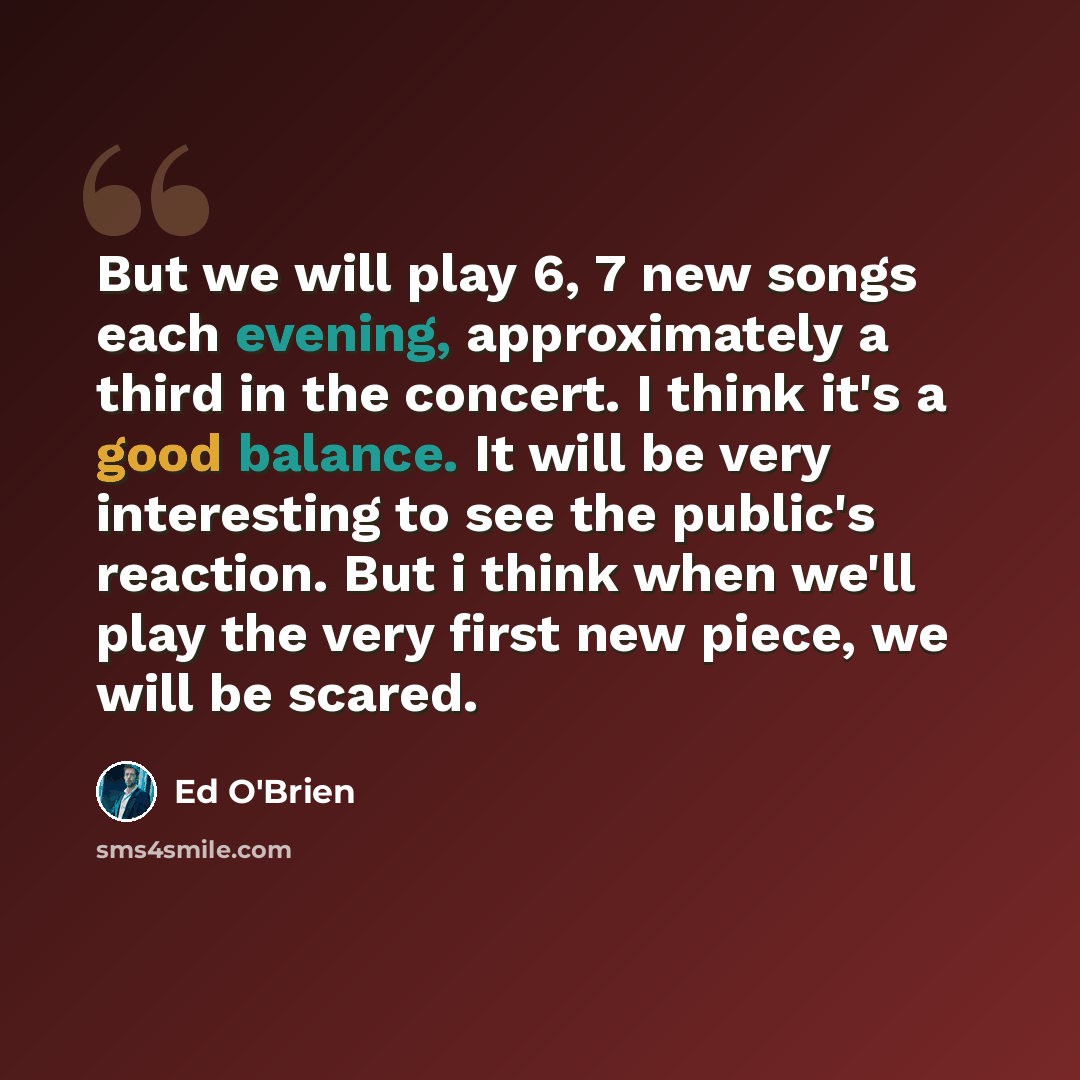 “But we will play 6, 7 new songs each evening, approximately a third in the concert. I think it's a good balance. It will be very interesting to see the public's reaction. But i think when we'll play the very first new piece, we will be scared.” quote by Ed O'Brien