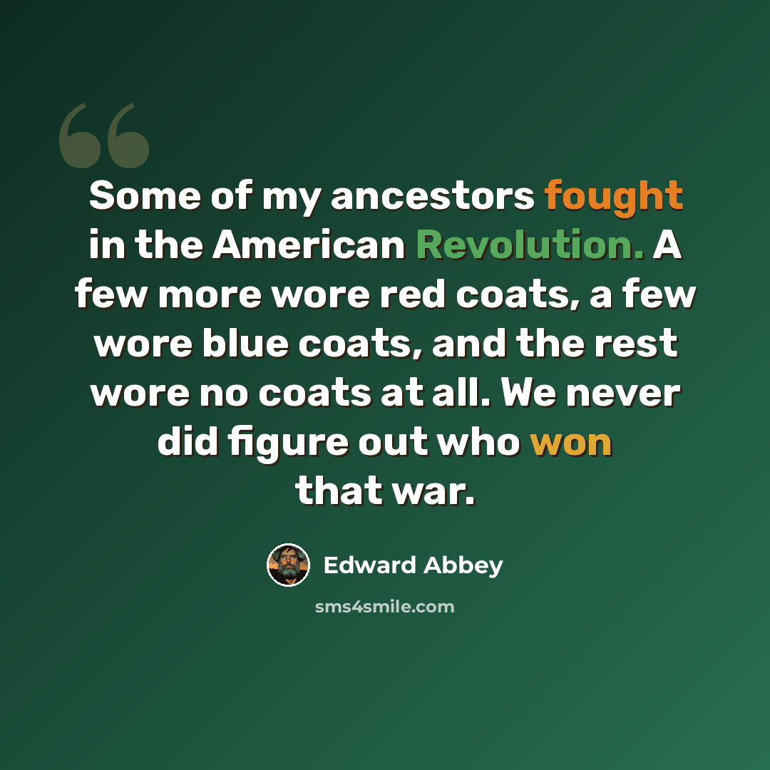 “Some of my ancestors fought in the American Revolution. A few more wore red coats, a few wore blue coats, and the rest wore no coats at all. We never did figure out who won that war.” quote by Edward Abbey