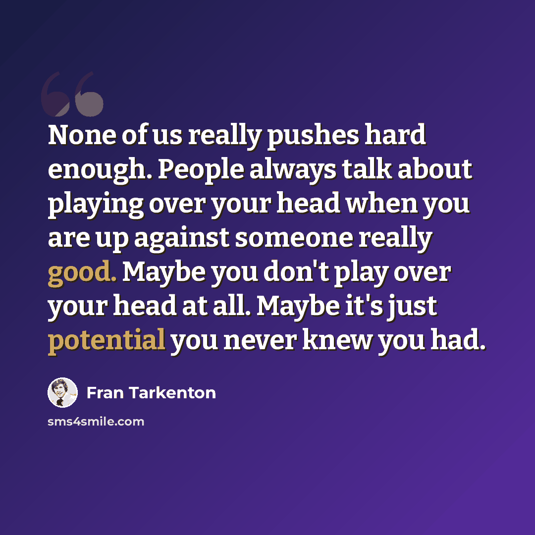 “None of us really pushes hard enough. People always talk about playing over your head when you are up against someone really good. Maybe you don't play over your head at all. Maybe it's just potential you never knew you had.” quote by Fran Tarkenton