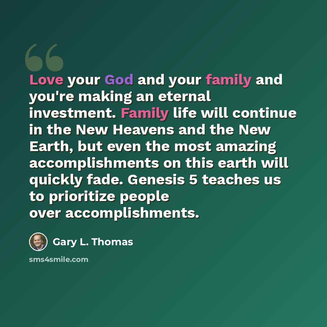 “Love your God and your family and you're making an eternal investment. Family life will continue in the New Heavens and the New Earth, but even the most amazing accomplishments on this earth will quickly fade. Genesis 5 teaches us to prioritize people over accomplishments.” quote by Gary L. Thomas