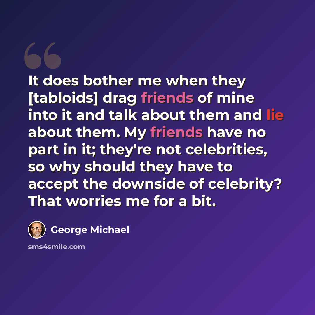 “It does bother me when they [tabloids] drag friends of mine into it and talk about them and lie about them. My friends have no part in it; they're not celebrities, so why should they have to accept the downside of celebrity? That worries me for a bit.” quote by George Michael