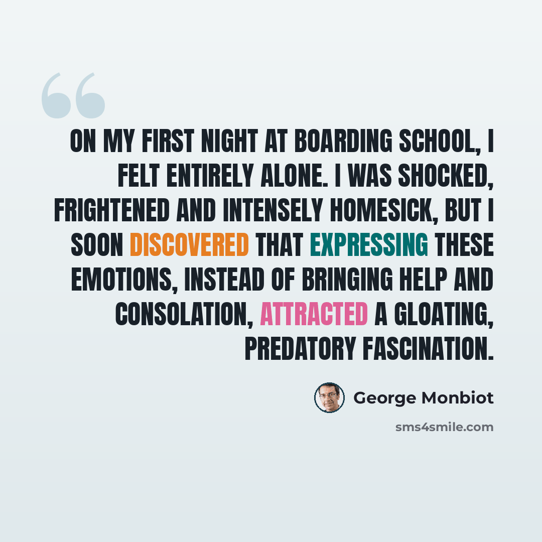 “On my first night at boarding school, I felt entirely alone. I was shocked, frightened and intensely homesick, but I soon discovered that expressing these emotions, instead of bringing help and consolation, attracted a gloating, predatory fascination.” quote by George Monbiot