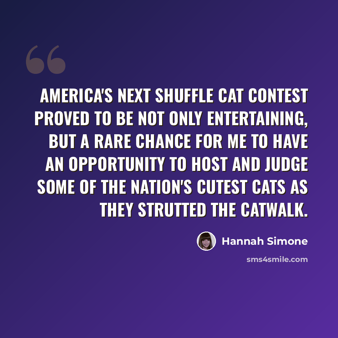 “America's Next Shuffle Cat contest proved to be not only entertaining, but a rare chance for me to have an opportunity to host and judge some of the nation's cutest cats as they strutted the catwalk.” quote by Hannah Simone