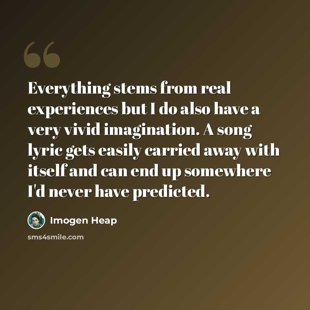 “Everything stems from real experiences but I do also have a very vivid imagination. A song lyric gets easily carried away with itself and can end up somewhere I'd never have predicted.” quote by Imogen Heap