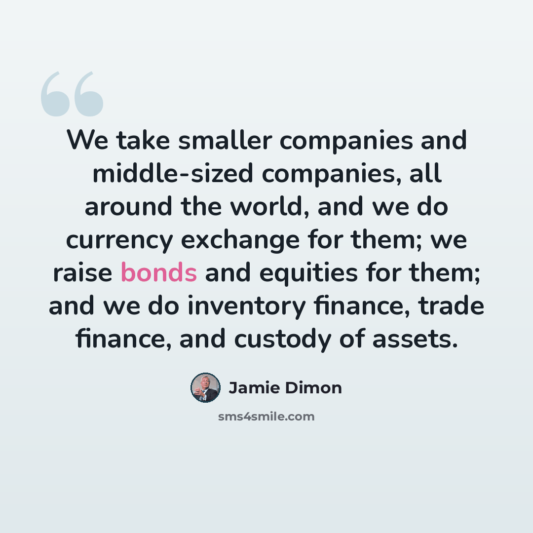 “We take smaller companies and middle-sized companies, all around the world, and we do currency exchange for them; we raise bonds and equities for them; and we do inventory finance, trade finance, and custody of assets.” quote by Jamie Dimon