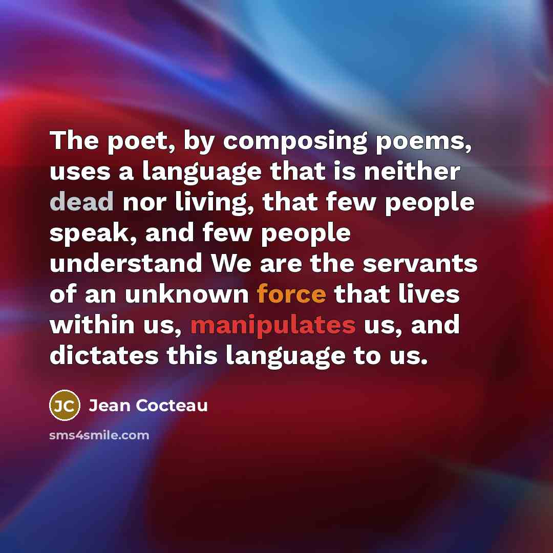 “The poet, by composing poems, uses a language that is neither dead nor living, that few people speak, and few people understand We are the servants of an unknown force that lives within us, manipulates us, and dictates this language to us.” quote by Jean Cocteau
