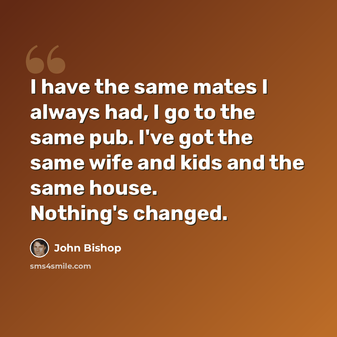 “I have the same mates I always had, I go to the same pub. I've got the same wife and kids and the same house. Nothing's changed.” quote by John Bishop