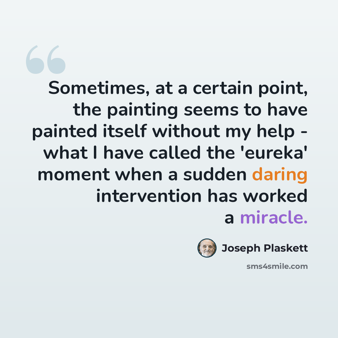 “Sometimes, at a certain point, the painting seems to have painted itself without my help - what I have called the 'eureka' moment when a sudden daring intervention has worked a miracle.” quote by Joseph Plaskett