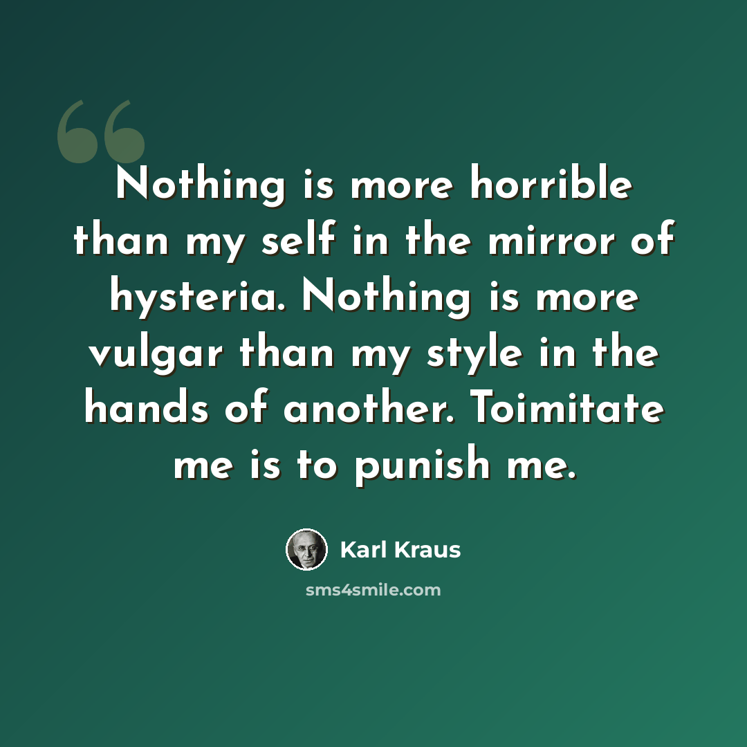 “Nothing is more horrible than my self in the mirror of hysteria. Nothing is more vulgar than my style in the hands of another. Toimitate me is to punish me.” quote by Karl Kraus