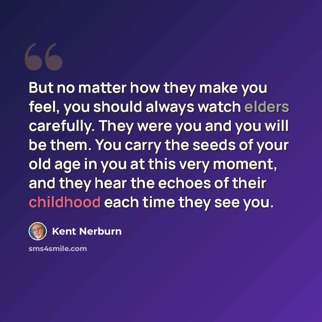 “But no matter how they make you feel, you should always watch elders carefully. They were you and you will be them. You carry the seeds of your old age in you at this very moment, and they hear the echoes of their childhood each time they see you.” quote by Kent Nerburn