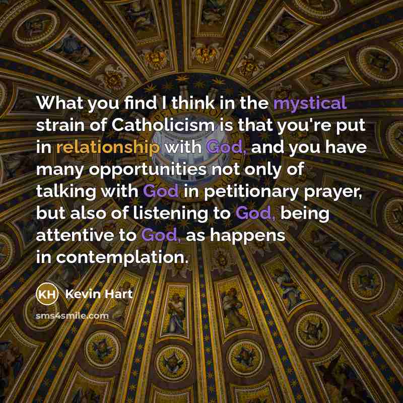 “What you find I think in the mystical strain of Catholicism is that you're put in relationship with God, and you have many opportunities not only of talking with God in petitionary prayer, but also of listening to God, being attentive to God, as happens in contemplation.” quote by Kevin Hart