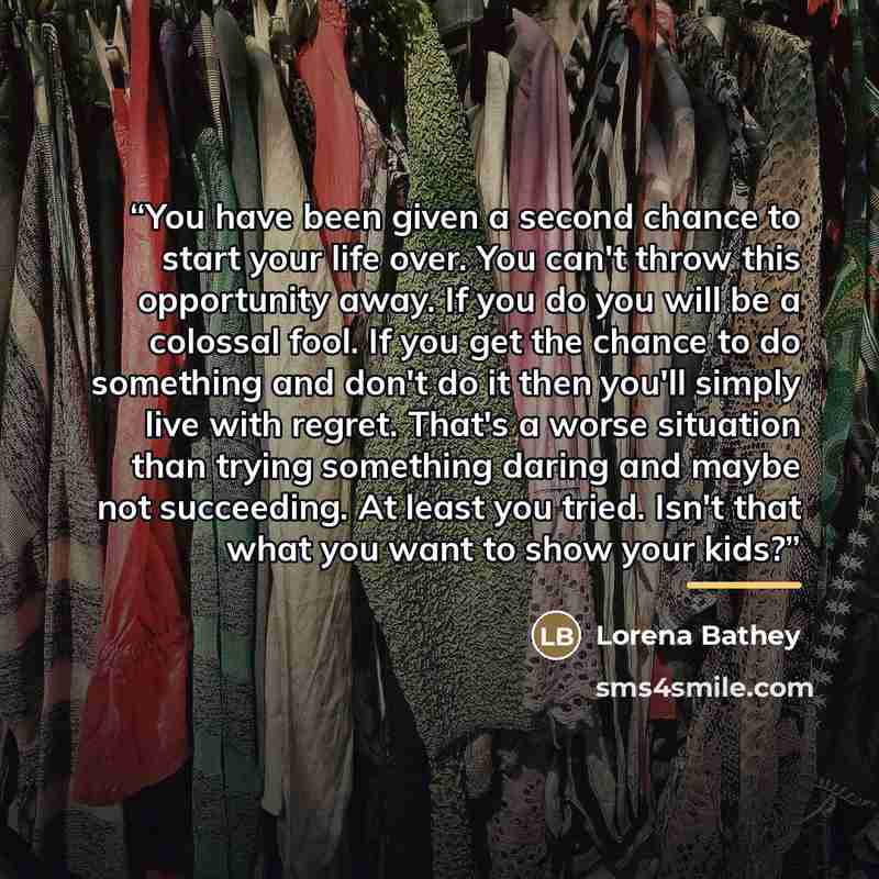 “You have been given a second chance to start your life over. You can't throw this opportunity away. If you do you will be a colossal fool. If you get the chance to do something and don't do it then you'll simply live with regret. That's a worse situation than trying something daring and maybe not…” quote by Lorena Bathey
