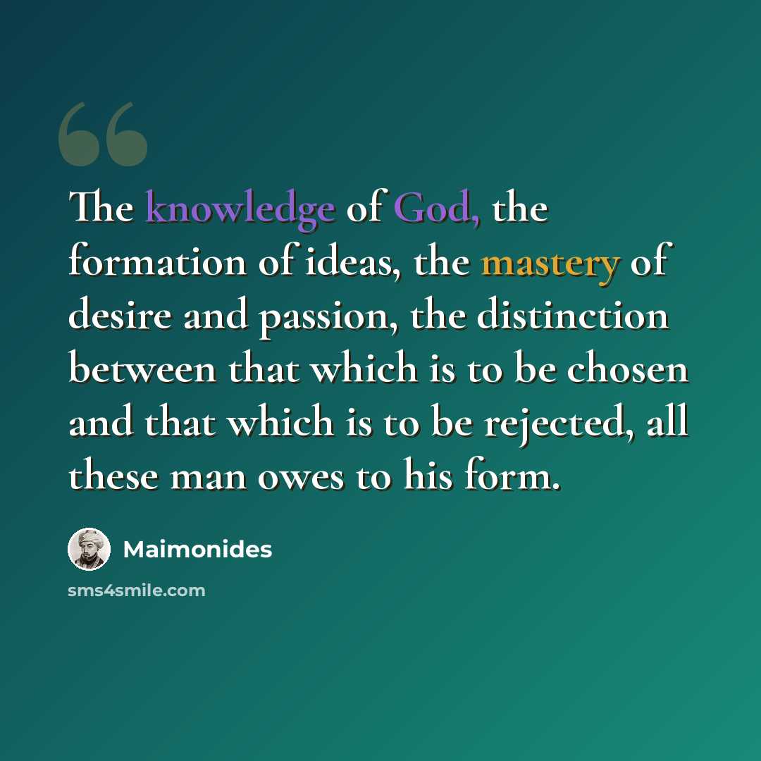 “The knowledge of God, the formation of ideas, the mastery of desire and passion, the distinction between that which is to be chosen and that which is to be rejected, all these man owes to his form.” quote by Maimonides