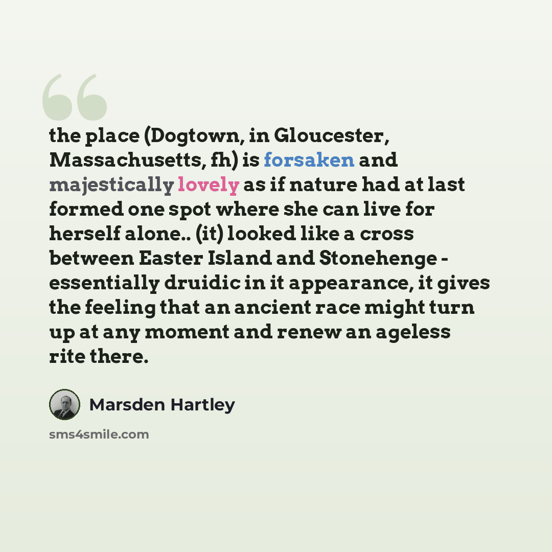 “the place (Dogtown, in Gloucester, Massachusetts, fh) is forsaken and majestically lovely as if nature had at last formed one spot where she can live for herself alone.. (it) looked like a cross between Easter Island and Stonehenge - essentially druidic in it appearance, it gives the feeling that…” quote by Marsden Hartley