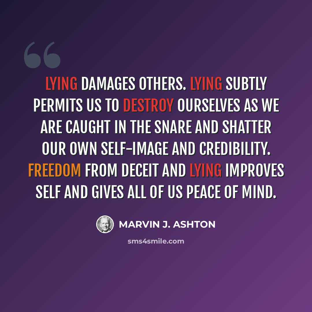 “Lying damages others. Lying subtly permits us to destroy ourselves as we are caught in the snare and shatter our own self-image and credibility. Freedom from deceit and lying improves self and gives all of us peace of mind.” quote by Marvin J. Ashton