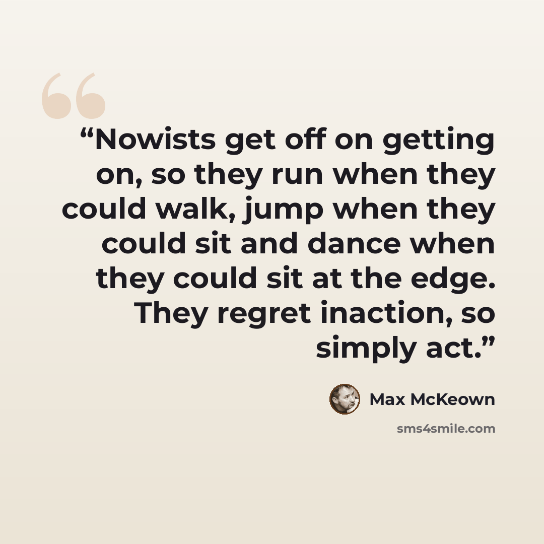 “Nowists get off on getting on, so they run when they could walk, jump when they could sit and dance when they could sit at the edge. They regret inaction, so simply act.” quote by Max McKeown