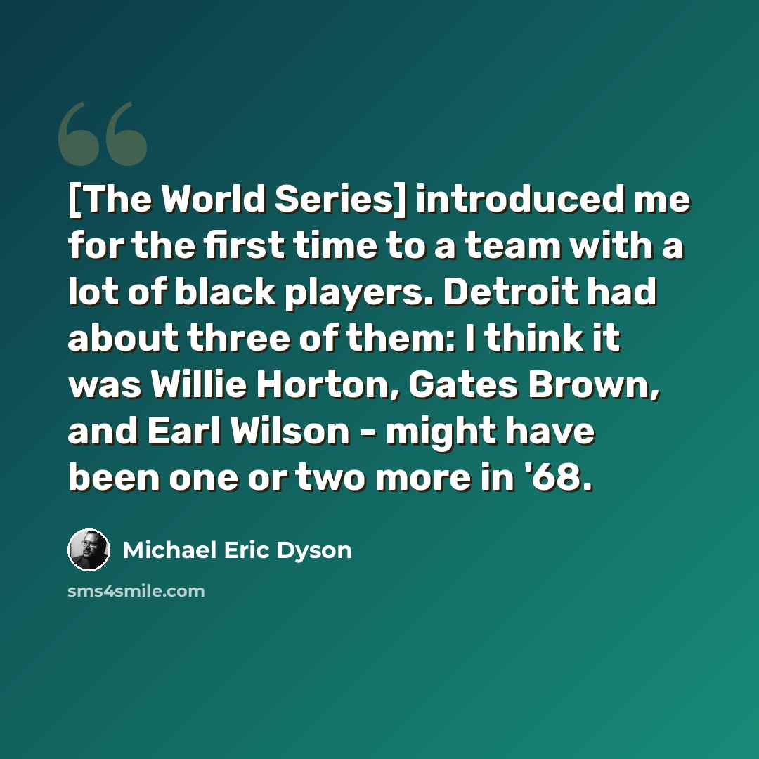 “[The World Series] introduced me for the first time to a team with a lot of black players. Detroit had about three of them: I think it was Willie Horton, Gates Brown, and Earl Wilson - might have been one or two more in '68.” quote by Michael Eric Dyson