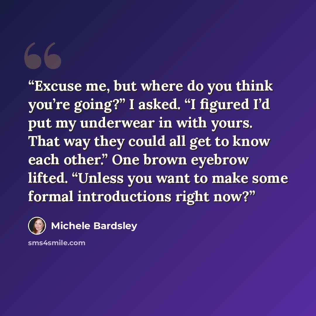 “Excuse me, but where do you think you’re going?” I asked. “I figured I’d put my underwear in with yours. That way they could all get to know each other.” One brown eyebrow lifted. “Unless you want to make some formal introductions right now?” quote by Michele Bardsley