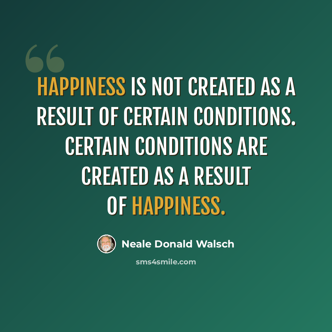 “Happiness is not created as a result of certain conditions. Certain conditions are created as a result of happiness.” quote by Neale Donald Walsch