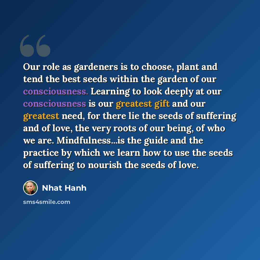 “Our role as gardeners is to choose, plant and tend the best seeds within the garden of our consciousness. Learning to look deeply at our consciousness is our greatest gift and our greatest need, for there lie the seeds of suffering and of love, the very roots of our being, of who we are…” quote by Nhat Hanh