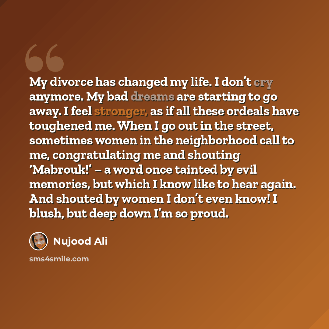 “My divorce has changed my life. I don’t cry anymore. My bad dreams are starting to go away. I feel stronger, as if all these ordeals have toughened me. When I go out in the street, sometimes women in the neighborhood call to me, congratulating me and shouting ‘Mabrouk!’ – a word once tainted by…” quote by Nujood Ali