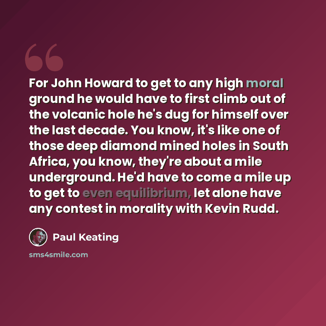 “For John Howard to get to any high moral ground he would have to first climb out of the volcanic hole he's dug for himself over the last decade. You know, it's like one of those deep diamond mined holes in South Africa, you know, they're about a mile underground. He'd have to come a mile up to get…” quote by Paul Keating