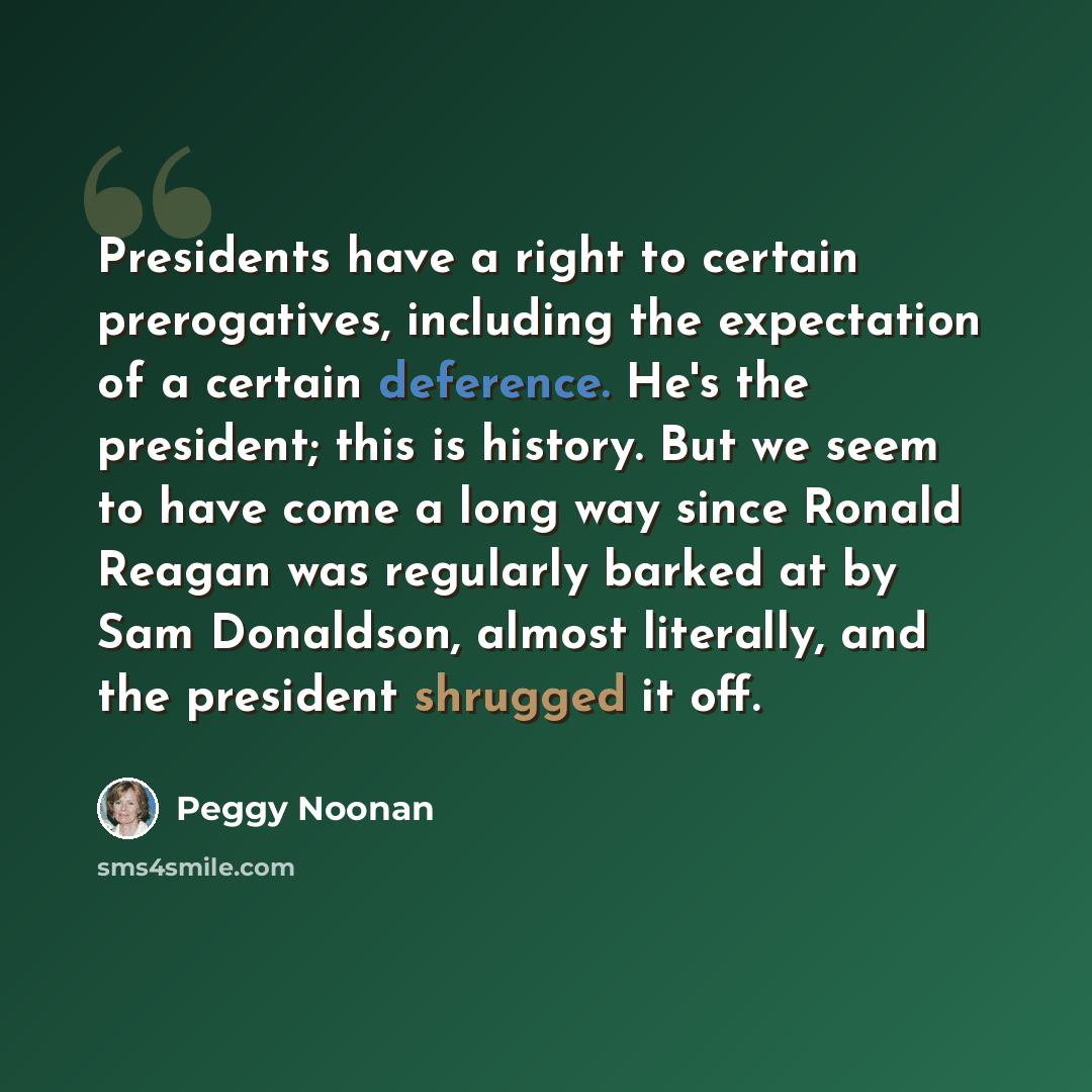 “Presidents have a right to certain prerogatives, including the expectation of a certain deference. He's the president; this is history. But we seem to have come a long way since Ronald Reagan was regularly barked at by Sam Donaldson, almost literally, and the president shrugged it off.” quote by Peggy Noonan