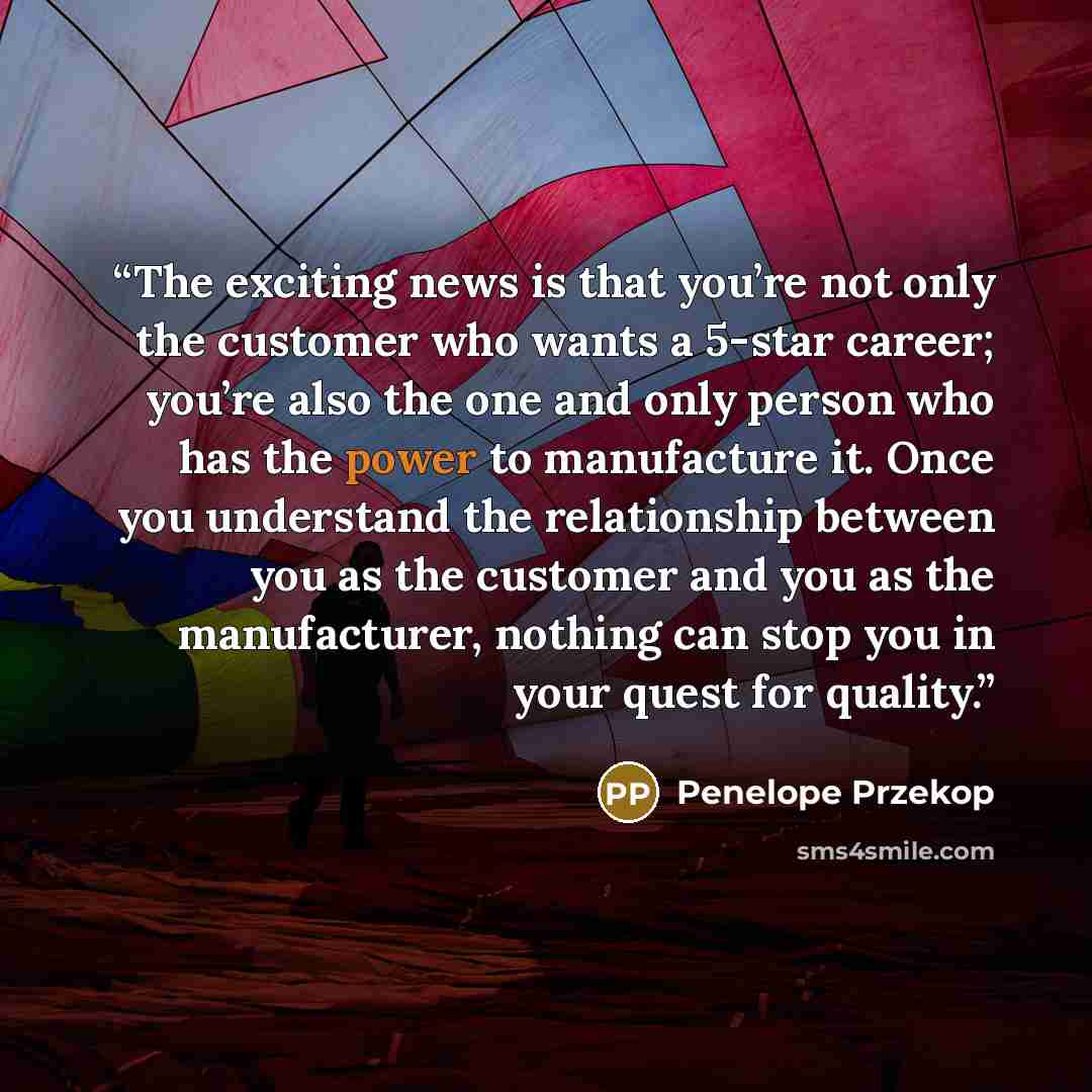 “The exciting news is that you’re not only the customer who wants a 5-star career; you’re also the one and only person who has the power to manufacture it. Once you understand the relationship between you as the customer and you as the manufacturer, nothing can stop you in your quest for quality.” quote by Penelope Przekop