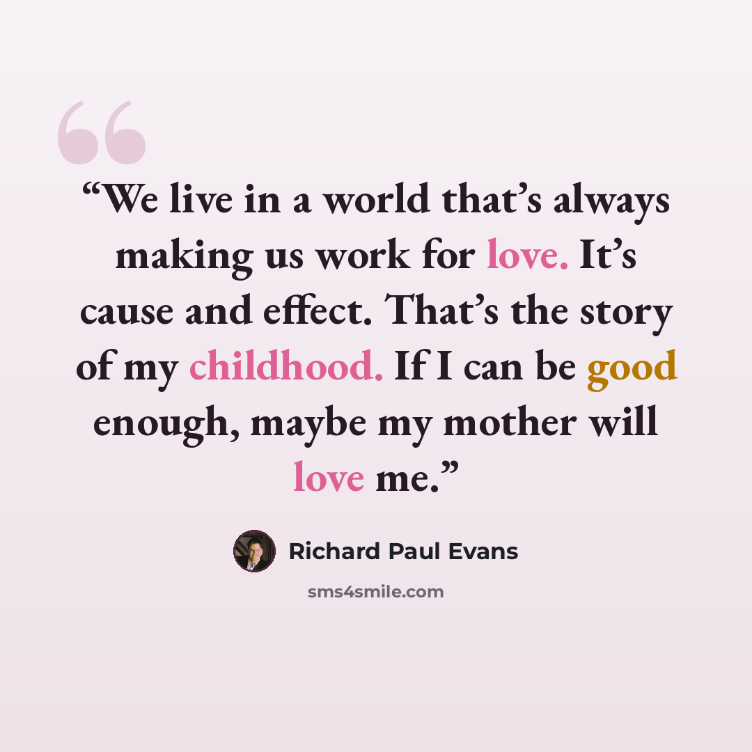 “We live in a world that’s always making us work for love. It’s cause and effect. That’s the story of my childhood. If I can be good enough, maybe my mother will love me.” quote by Richard Paul Evans