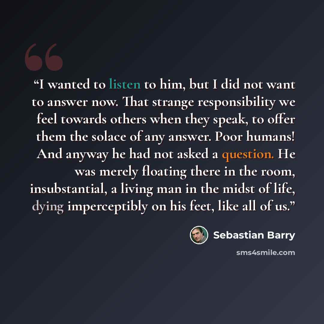 “I wanted to listen to him, but I did not want to answer now. That strange responsibility we feel towards others when they speak, to offer them the solace of any answer. Poor humans! And anyway he had not asked a question. He was merely floating there in the room, insubstantial, a living man in the…” quote by Sebastian Barry