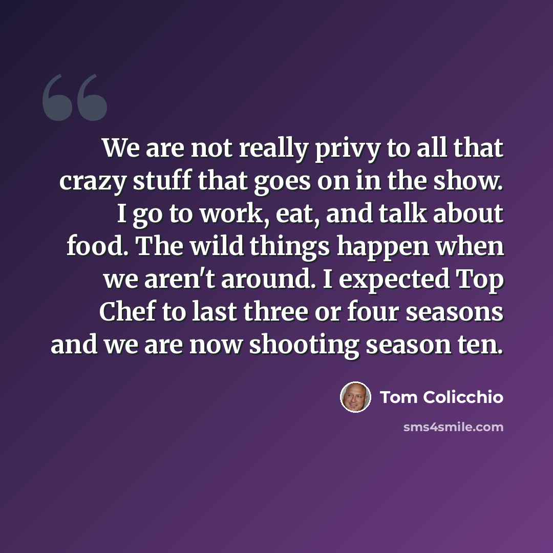“We are not really privy to all that crazy stuff that goes on in the show. I go to work, eat, and talk about food. The wild things happen when we aren't around. I expected Top Chef to last three or four seasons and we are now shooting season ten.” quote by Tom Colicchio