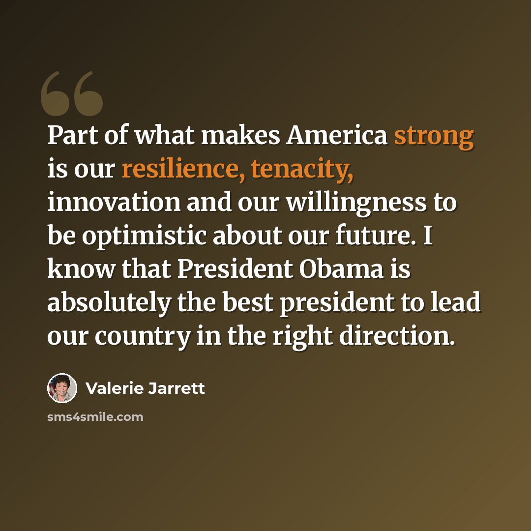 “Part of what makes America strong is our resilience, tenacity, innovation and our willingness to be optimistic about our future. I know that President Obama is absolutely the best president to lead our country in the right direction.” quote by Valerie Jarrett