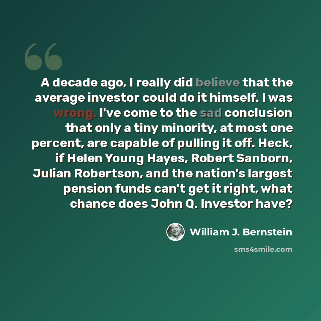 “A decade ago, I really did believe that the average investor could do it himself. I was wrong. I've come to the sad conclusion that only a tiny minority, at most one percent, are capable of pulling it off. Heck, if Helen Young Hayes, Robert Sanborn, Julian Robertson, and the nation's largest…” quote by William J. Bernstein