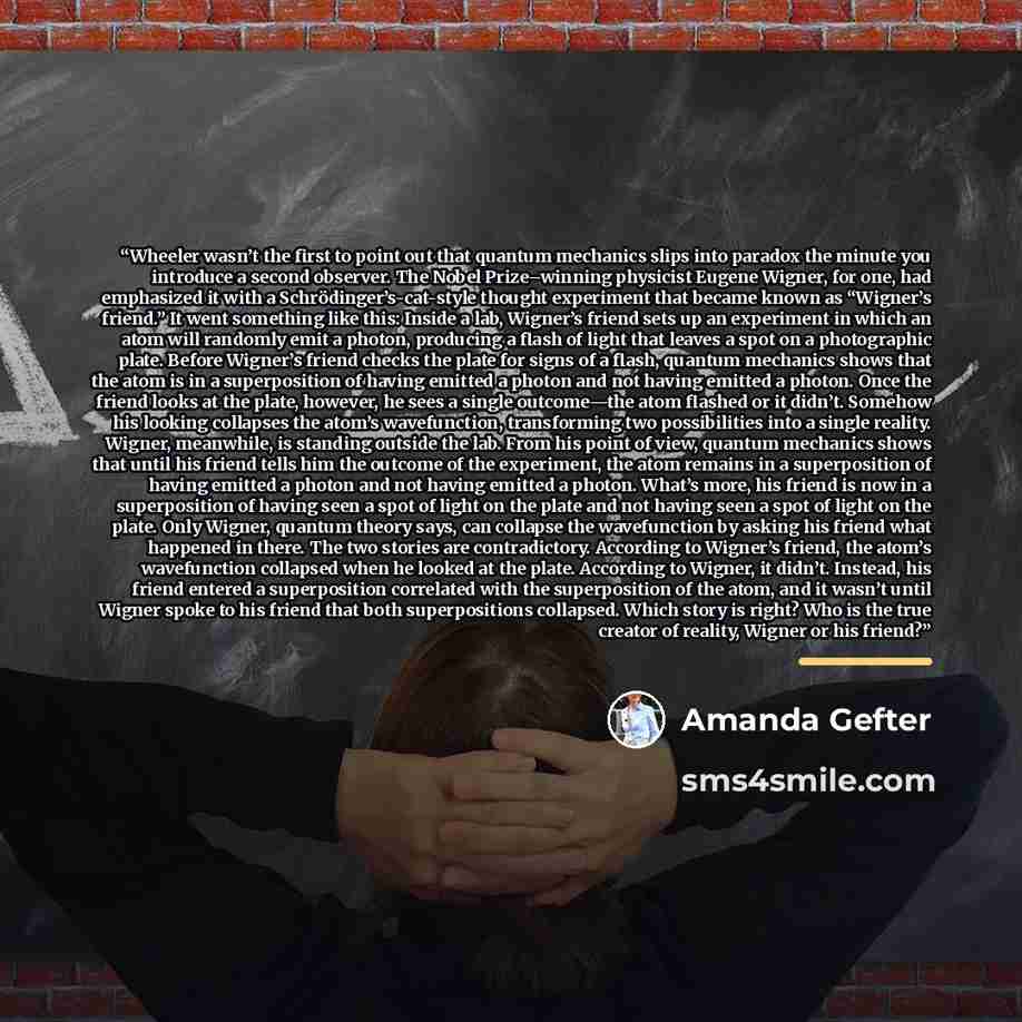“Wheeler wasn’t the first to point out that quantum mechanics slips into paradox the minute you introduce a second observer. The Nobel Prize–winning physicist Eugene Wigner, for one, had emphasized it with a Schrödinger’s-cat-style thought experiment that became known as “Wigner’s friend.” It went…” quote by Amanda Gefter
