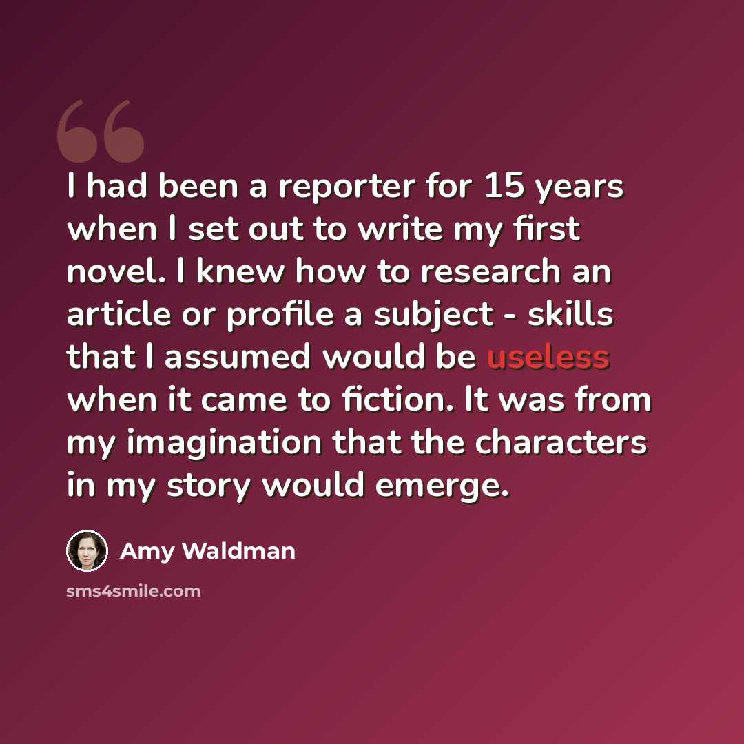 “I had been a reporter for 15 years when I set out to write my first novel. I knew how to research an article or profile a subject - skills that I assumed would be useless when it came to fiction. It was from my imagination that the characters in my story would emerge.” quote by Amy Waldman