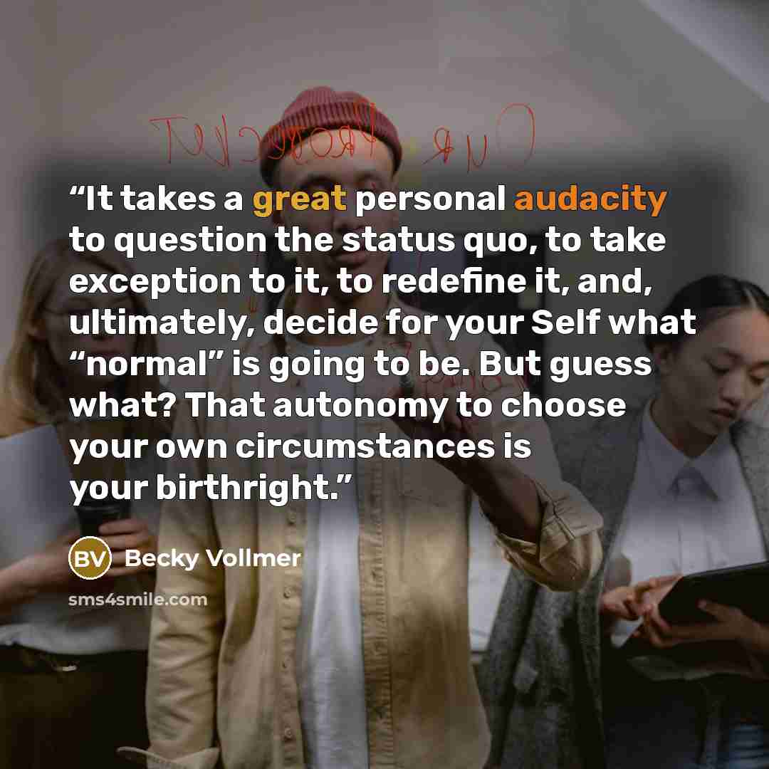 “It takes a great personal audacity to question the status quo, to take exception to it, to redefine it, and, ultimately, decide for your Self what “normal” is going to be. But guess what? That autonomy to choose your own circumstances is your birthright.” quote by Becky Vollmer