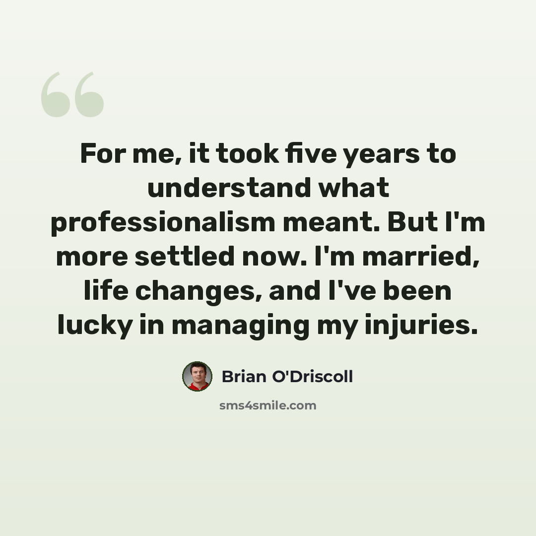 “For me, it took five years to understand what professionalism meant. But I'm more settled now. I'm married, life changes, and I've been lucky in managing my injuries.” quote by Brian O'Driscoll